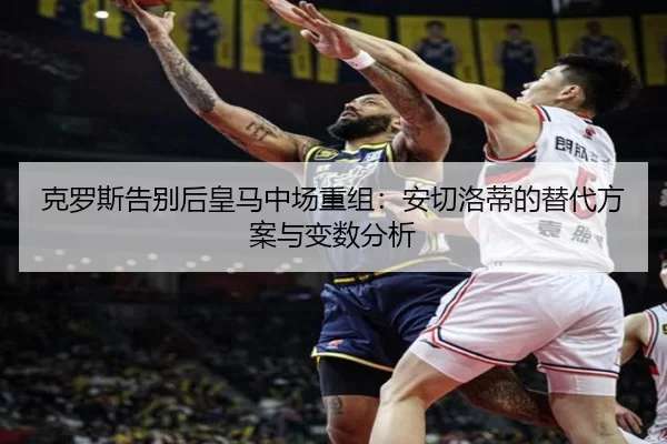 克罗斯告别后皇马中场重组：安切洛蒂的替代方案与变数分析