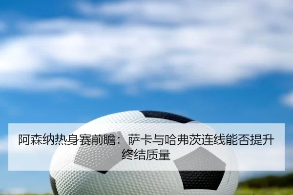阿森纳热身赛前瞻：萨卡与哈弗茨连线能否提升终结质量