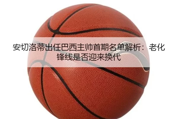 安切洛蒂出任巴西主帅首期名单解析：老化锋线是否迎来换代