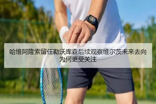 哈维阿隆索留任勒沃库森后续观察维尔茨未来去向为何更受关注