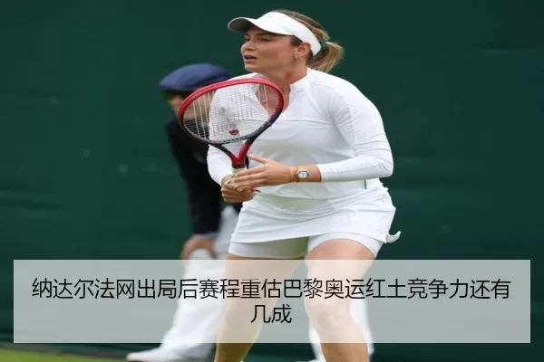 纳达尔法网出局后赛程重估巴黎奥运红土竞争力还有几成