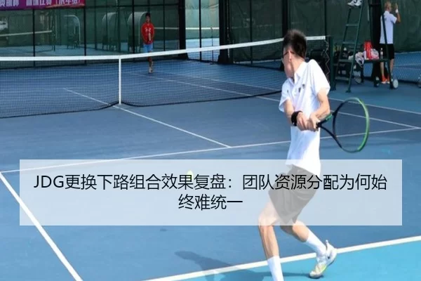 JDG更换下路组合效果复盘：团队资源分配为何始终难统一