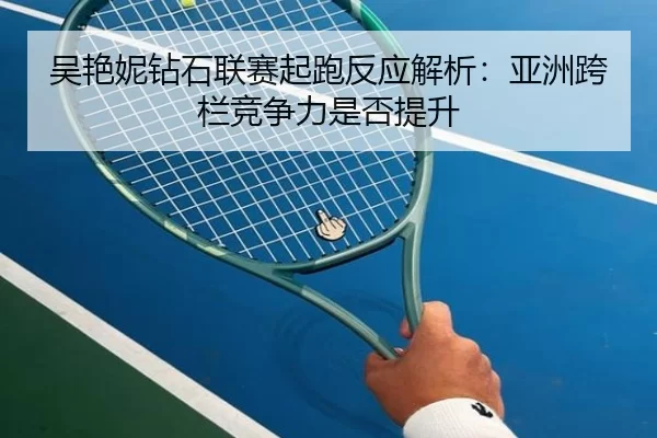 吴艳妮钻石联赛起跑反应解析：亚洲跨栏竞争力是否提升