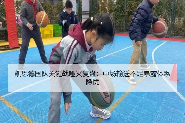 凯恩德国队关键战哑火复盘：中场输送不足暴露体系隐忧